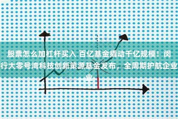 股票怎么加杠杆买入 百亿基金撬动千亿规模！闵行大零号湾科技创新策源基金发布，全周期护航企业
