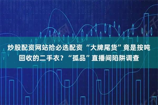 炒股配资网站拾必选配资 “大牌尾货”竟是按吨回收的二手衣？“孤品”直播间陷阱调查