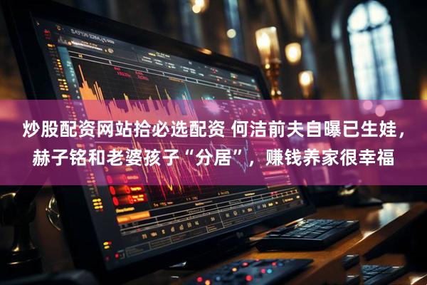 炒股配资网站拾必选配资 何洁前夫自曝已生娃，赫子铭和老婆孩子“分居”，赚钱养家很幸福