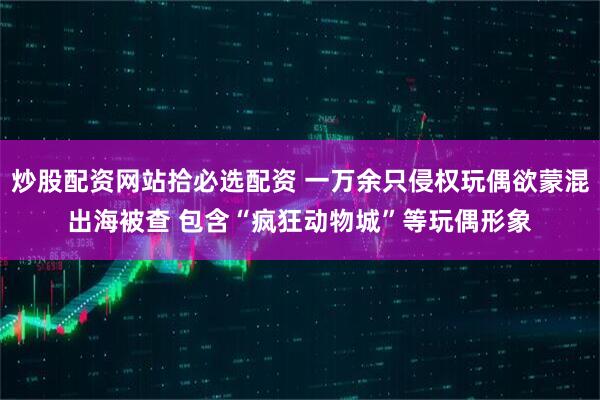 炒股配资网站拾必选配资 一万余只侵权玩偶欲蒙混出海被查 包含“疯狂动物城”等玩偶形象